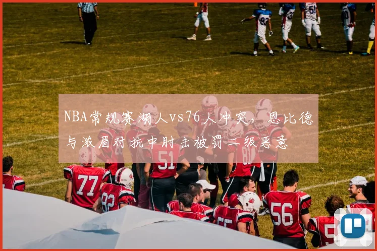 NBA常规赛湖人vs76人冲突，恩比德与浓眉对抗中肘击被罚二级恶意