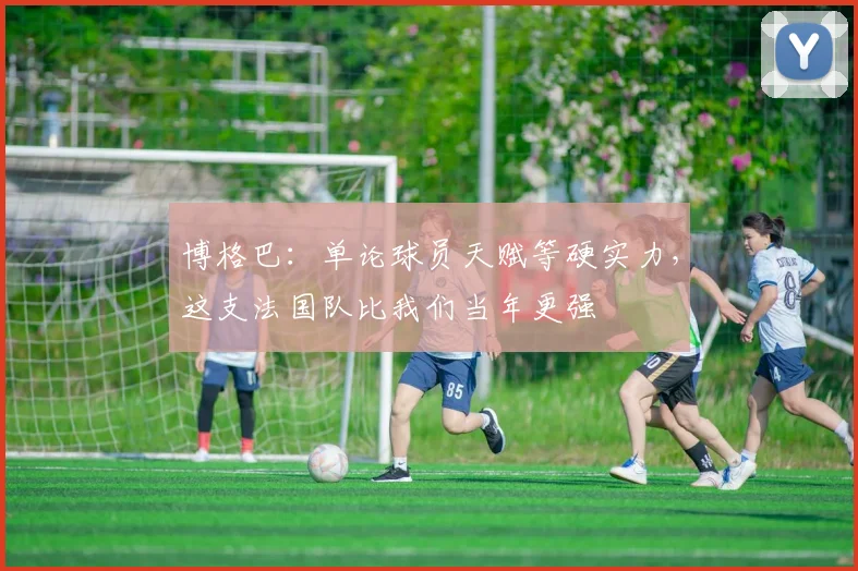 博格巴：单论球员天赋等硬实力，这支法国队比我们当年更强