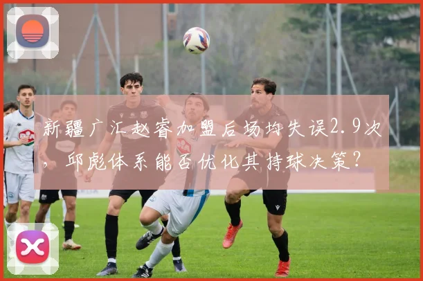 新疆广汇赵睿加盟后场均失误2.9次，邱彪体系能否优化其持球决策？