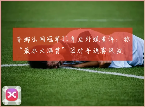 李娜法网冠军11年后外媒重评，称“最水大满贯”因对手退赛风波