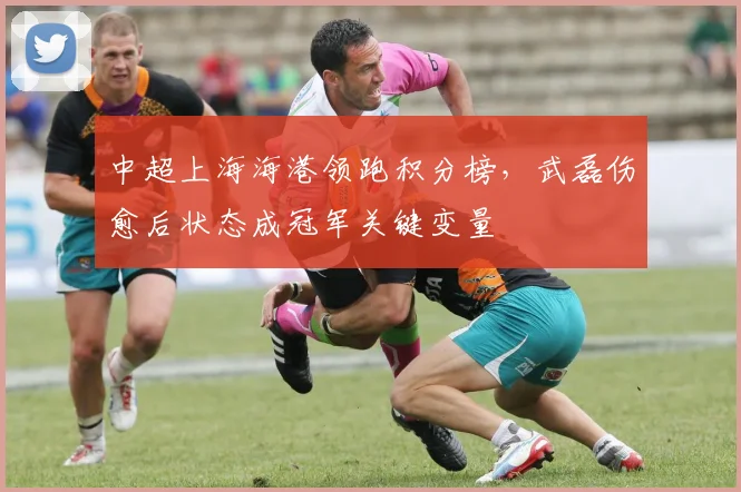 中超上海海港领跑积分榜，武磊伤愈后状态成冠军关键变量
