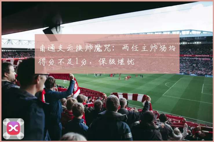 南通支云换帅魔咒：两任主帅场均得分不足1分，保级堪忧