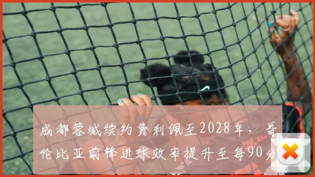 成都蓉城续约费利佩至2028年，哥伦比亚前锋进球效率提升至每90分钟0.6球