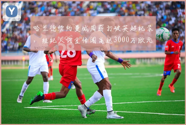 哈兰德续约曼城周薪打破英超纪录，经纪人佣金传闻高达3000万欧元