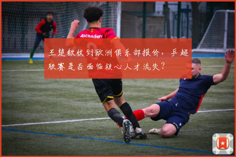王楚钦收到欧洲俱乐部报价,乒超联赛是否面临核心人才流失?
