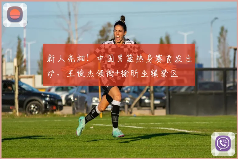 新人亮相！中国男篮热身赛首发出炉，王俊杰领衔+徐昕坐镇禁区
